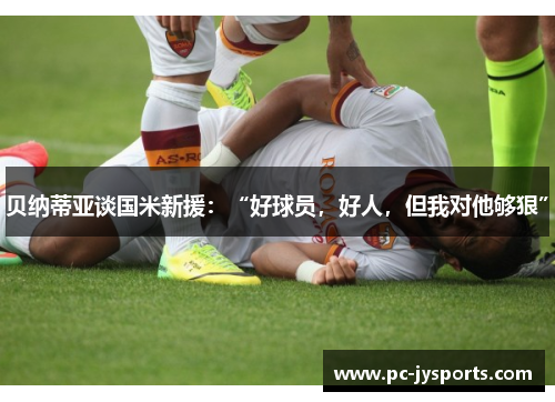 贝纳蒂亚谈国米新援：“好球员，好人，但我对他够狠”