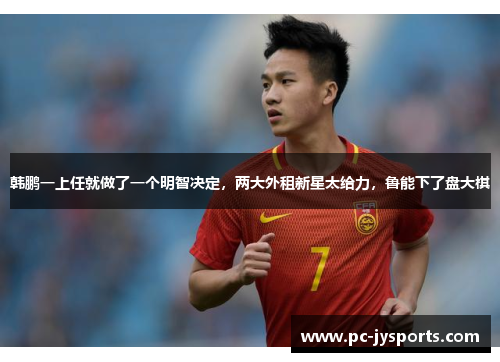 韩鹏一上任就做了一个明智决定，两大外租新星太给力，鲁能下了盘大棋
